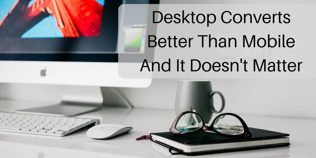 Why Desktop Converts Better Than Mobile And It Doesn't Matter